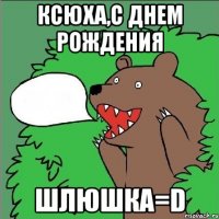 ксюха,с днем рождения шлюшка=d