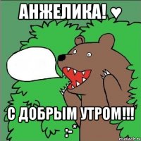 анжелика! ♥ с добрым утром!!! :-*