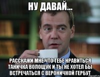 ну давай... расскажи мне что тебе нравиться таничка волощук и ты не хотел бы встречаться с вероничкой гербут