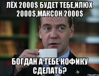 лёх 2000$ будет тебе,илюх 2000$,максон 2000$ богдан а тебе кофику сделать?