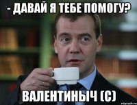 - давай я тебе помогу? валентиныч (с)