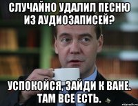 случайно удалил песню из аудиозаписей? успокойся, зайди к ване. там все есть.