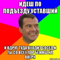 идеш по подъезду,уставший и вдруг туда входит сосед,и ты со всех пар бежиш на вверх