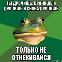 ты дрочишь, дрочишь и дрочишь и снова дрочишь только не отнекивайся