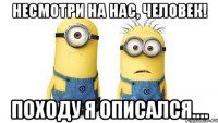 несмотри на нас, человек! походу я описался....