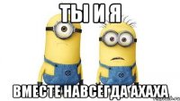 ты и я вместе навсегда ахаха