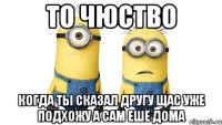 то чюство когда ты сказал другу щас уже подхожу а сам ешё дома