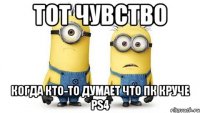 тот чувство когда кто-то думает что пк круче ps4