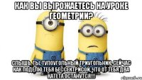 как вы вырожаетесь на уроке геометрии? слышь, ты, тупоугольный триугольник, сейчас как поделю тебя бессектрисой, что от тебя два катета останутся!!!