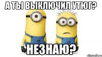 а ты выключил утюг? незнаю?