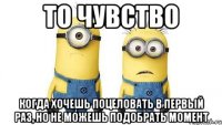 то чувство когда хочешь поцеловать в первый раз, но не можешь подобрать момент