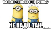 ты выходишь из этой группы? не надо так.