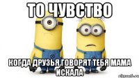 то чувство когда друзья говорят тебя мама искала