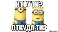 ктоу ти? откуда ти?