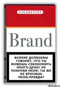 Всякие долбоебы говорят, что ты можешь сэкономить много денег не покупая меня. Ты же не бросишь меня,правда?