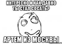 интересно и как давно ты стал сосать? артем из москвы