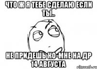 что ж я тебе сделаю если ты.. не придешь ко-мне на др 14 августа