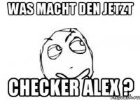 was macht den jetzt checker alex ?