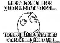 мне кажется или все в детстве мечтали что бы..... твоя лучшая подруга жила с тобой на одном этаже