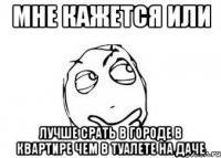 мне кажется или лучше срать в городе в квартире чем в туалете на даче