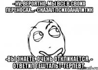 - ну, вероятно, мы все в своих переносах...- сказал психоаналитик -вы знаете, очень откликается, - ответил гештальт-терпевт.