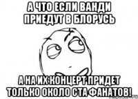 а что если ванди приедут в блорусь а на их концерт придет только около ста фанатов!