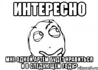 интересно мне одной артём будет нравиться и в следующем году?