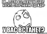 хм... а если все девушки будут носить спортивную одежду? у вас встанет?