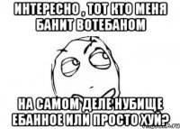 интересно , тот кто меня банит вотебаном на самом деле нубище ебанное или просто хуй?