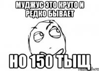 муджус это круто и редко бывает но 150 тыщ