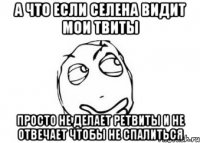 а что если селена видит мои твиты просто не делает ретвиты и не отвечает чтобы не спалиться