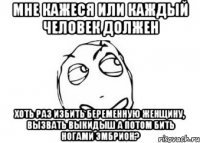 мне кажеся или каждый человек должен хоть раз избить беременную женщину, вызвать выкидыш а потом бить ногами эмбрион?