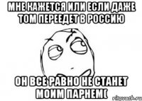 мне кажется или если даже том переедет в россию он все равно не станет моим парнем(