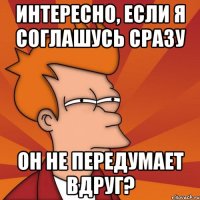 интересно, если я соглашусь сразу он не передумает вдруг?