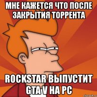 мне кажется что после закрытия торрента rockstar выпустит gta v на pc