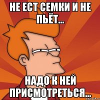 не ест семки и не пьёт... надо к ней присмотреться...