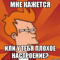 мне кажется или у тебя плохое настроение?