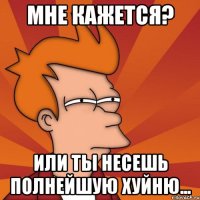 мне кажется? или ты несешь полнейшую хуйню...