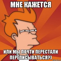 мне кажется или мы почти перестали переписываться?)