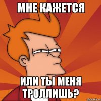 мне кажется или ты меня троллишь?