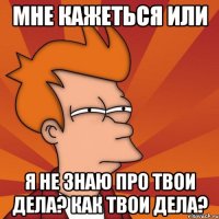 мне кажеться или я не знаю про твои дела? как твои дела?