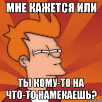 мне кажется или ты кому-то на что-то намекаешь?