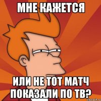 мне кажется или не тот матч показали по тв?