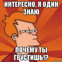 интересно, я один знаю почему ты грустишь!?