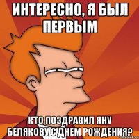 интересно, я был первым кто поздравил яну белякову с днем рождения?