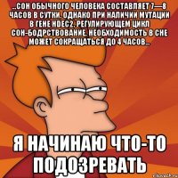 ...сон обычного человека составляет 7—8 часов в сутки, однако при наличии мутации в гене hdec2, регулирующем цикл сон-бодрствование, необходимость в сне может сокращаться до 4 часов... я начинаю что-то подозревать