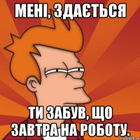 мені, здається ти забув, що завтра на роботу.