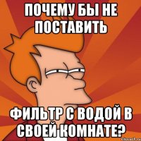 почему бы не поставить фильтр с водой в своей комнате?