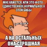 мне кажется, или это фото - единственное нормальное у этой бабы а на остальных она страшная