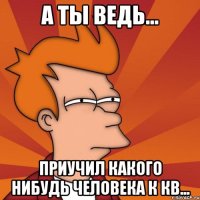 а ты ведь... приучил какого нибудь человека к кв...